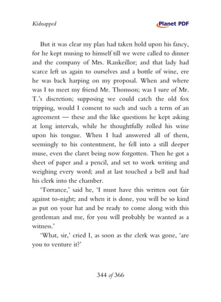 Kidnapped


    But it was clear my plan had taken hold upon his fancy,
for he kept musing to himself till we were called to dinner
and the company of Mrs. Rankeillor; and that lady had
scarce left us again to ourselves and a bottle of wine, ere
he was back harping on my proposal. When and where
was I to meet my friend Mr. Thomson; was I sure of Mr.
T.’s discretion; supposing we could catch the old fox
tripping, would I consent to such and such a term of an
agreement — these and the like questions he kept asking
at long intervals, while he thoughtfully rolled his wine
upon his tongue. When I had answered all of them,
seemingly to his contentment, he fell into a still deeper
muse, even the claret being now forgotten. Then he got a
sheet of paper and a pencil, and set to work writing and
weighing every word; and at last touched a bell and had
his clerk into the chamber.
    ‘Torrance,’ said he, ‘I must have this written out fair
against to-night; and when it is done, you will be so kind
as put on your hat and be ready to come along with this
gentleman and me, for you will probably be wanted as a
witness.’
    ‘What, sir,’ cried I, as soon as the clerk was gone, ‘are
you to venture it?’



                         344 of 366
 