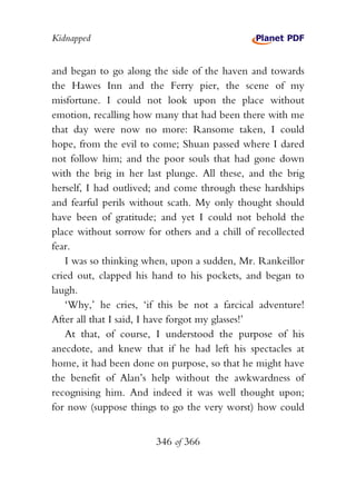 Kidnapped


and began to go along the side of the haven and towards
the Hawes Inn and the Ferry pier, the scene of my
misfortune. I could not look upon the place without
emotion, recalling how many that had been there with me
that day were now no more: Ransome taken, I could
hope, from the evil to come; Shuan passed where I dared
not follow him; and the poor souls that had gone down
with the brig in her last plunge. All these, and the brig
herself, I had outlived; and come through these hardships
and fearful perils without scath. My only thought should
have been of gratitude; and yet I could not behold the
place without sorrow for others and a chill of recollected
fear.
   I was so thinking when, upon a sudden, Mr. Rankeillor
cried out, clapped his hand to his pockets, and began to
laugh.
   ‘Why,’ he cries, ‘if this be not a farcical adventure!
After all that I said, I have forgot my glasses!’
   At that, of course, I understood the purpose of his
anecdote, and knew that if he had left his spectacles at
home, it had been done on purpose, so that he might have
the benefit of Alan’s help without the awkwardness of
recognising him. And indeed it was well thought upon;
for now (suppose things to go the very worst) how could


                       346 of 366
 