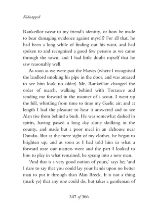 Kidnapped


Rankeillor swear to my friend’s identity, or how be made
to bear damaging evidence against myself? For all that, he
had been a long while of finding out his want, and had
spoken to and recognised a good few persons as we came
through the town; and I had little doubt myself that he
saw reasonably well.
   As soon as we were past the Hawes (where I recognised
the landlord smoking his pipe in the door, and was amazed
to see him look no older) Mr. Rankeillor changed the
order of march, walking behind with Torrance and
sending me forward in the manner of a scout. I went up
the hill, whistling from time to time my Gaelic air; and at
length I had the pleasure to hear it answered and to see
Alan rise from behind a bush. He was somewhat dashed in
spirits, having passed a long day alone skulking in the
county, and made but a poor meal in an alehouse near
Dundas. But at the mere sight of my clothes, he began to
brighten up; and as soon as I had told him in what a
forward state our matters were and the part I looked to
him to play in what remained, he sprang into a new man.
   ‘And that is a very good notion of yours,’ says he; ‘and
I dare to say that you could lay your hands upon no better
man to put it through than Alan Breck. It is not a thing
(mark ye) that any one could do, but takes a gentleman of


                        347 of 366
 