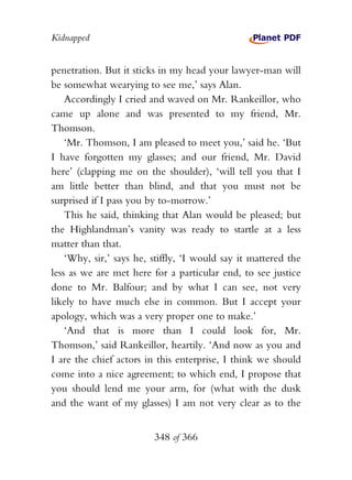 Kidnapped


penetration. But it sticks in my head your lawyer-man will
be somewhat wearying to see me,’ says Alan.
    Accordingly I cried and waved on Mr. Rankeillor, who
came up alone and was presented to my friend, Mr.
Thomson.
    ‘Mr. Thomson, I am pleased to meet you,’ said he. ‘But
I have forgotten my glasses; and our friend, Mr. David
here’ (clapping me on the shoulder), ‘will tell you that I
am little better than blind, and that you must not be
surprised if I pass you by to-morrow.’
    This he said, thinking that Alan would be pleased; but
the Highlandman’s vanity was ready to startle at a less
matter than that.
    ‘Why, sir,’ says he, stiffly, ‘I would say it mattered the
less as we are met here for a particular end, to see justice
done to Mr. Balfour; and by what I can see, not very
likely to have much else in common. But I accept your
apology, which was a very proper one to make.’
    ‘And that is more than I could look for, Mr.
Thomson,’ said Rankeillor, heartily. ‘And now as you and
I are the chief actors in this enterprise, I think we should
come into a nice agreement; to which end, I propose that
you should lend me your arm, for (what with the dusk
and the want of my glasses) I am not very clear as to the


                         348 of 366
 