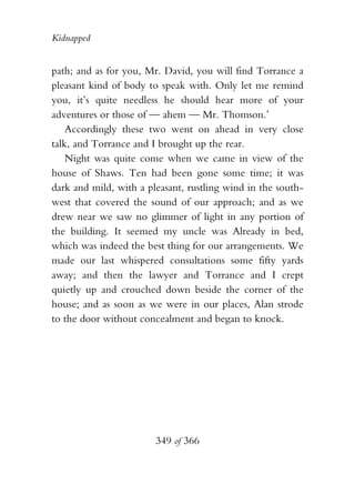 Kidnapped


path; and as for you, Mr. David, you will find Torrance a
pleasant kind of body to speak with. Only let me remind
you, it’s quite needless he should hear more of your
adventures or those of — ahem — Mr. Thomson.’
    Accordingly these two went on ahead in very close
talk, and Torrance and I brought up the rear.
    Night was quite come when we came in view of the
house of Shaws. Ten had been gone some time; it was
dark and mild, with a pleasant, rustling wind in the south-
west that covered the sound of our approach; and as we
drew near we saw no glimmer of light in any portion of
the building. It seemed my uncle was Already in bed,
which was indeed the best thing for our arrangements. We
made our last whispered consultations some fifty yards
away; and then the lawyer and Torrance and I crept
quietly up and crouched down beside the corner of the
house; and as soon as we were in our places, Alan strode
to the door without concealment and began to knock.




                        349 of 366
 