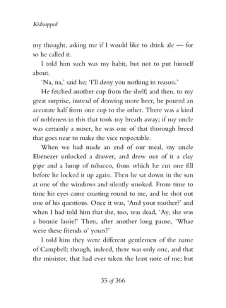 Kidnapped


my thought, asking me if I would like to drink ale — for
so he called it.
   I told him such was my habit, but not to put himself
about.
   ‘Na, na,’ said he; ‘I’ll deny you nothing in reason.’
   He fetched another cup from the shelf; and then, to my
great surprise, instead of drawing more beer, he poured an
accurate half from one cup to the other. There was a kind
of nobleness in this that took my breath away; if my uncle
was certainly a miser, he was one of that thorough breed
that goes near to make the vice respectable.
   When we had made an end of our meal, my uncle
Ebenezer unlocked a drawer, and drew out of it a clay
pipe and a lump of tobacco, from which he cut one fill
before he locked it up again. Then he sat down in the sun
at one of the windows and silently smoked. From time to
time his eyes came coasting round to me, and he shot out
one of his questions. Once it was, ‘And your mother?’ and
when I had told him that she, too, was dead, ‘Ay, she was
a bonnie lassie!’ Then, after another long pause, ‘Whae
were these friends o’ yours?’
   I told him they were different gentlemen of the name
of Campbell; though, indeed, there was only one, and that
the minister, that had ever taken the least note of me; but


                        35 of 366
 