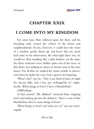 Kidnapped




              CHAPTER XXIX

  I COME INTO MY KINGDOM
   For some time Alan volleyed upon the door, and his
knocking only roused the echoes of the house and
neighbourhood. At last, however, I could hear the noise
of a window gently thrust up, and knew that my uncle
had come to his observatory. By what light there was, he
would see Alan standing, like a dark shadow, on the steps;
the three witnesses were hidden quite out of his view; so
that there was nothing to alarm an honest man in his own
house. For all that, he studied his visitor awhile in silence,
and when he spoke his voice had a quaver of misgiving.
   ‘What’s this?’ says he. ‘This is nae kind of time of night
for decent folk; and I hae nae trokings[34] wi’ night-
hawks. What brings ye here? I have a blunderbush.’
   [34]Dealings.
   ‘Is that yoursel’, Mr. Balfour?’ returned Alan, stepping
back and looking up into the darkness. ‘Have a care of that
blunderbuss; they’re nasty things to burst.’
   ‘What brings ye here? and whae are ye?’ says my uncle,
angrily.

                         350 of 366
 