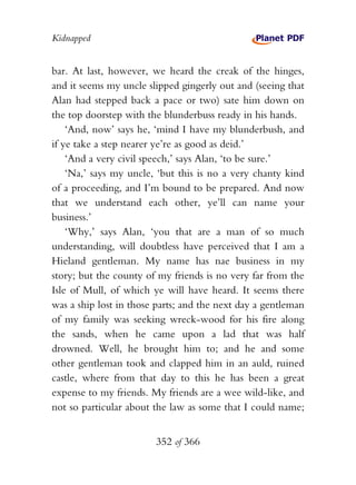 Kidnapped


bar. At last, however, we heard the creak of the hinges,
and it seems my uncle slipped gingerly out and (seeing that
Alan had stepped back a pace or two) sate him down on
the top doorstep with the blunderbuss ready in his hands.
    ‘And, now’ says he, ‘mind I have my blunderbush, and
if ye take a step nearer ye’re as good as deid.’
    ‘And a very civil speech,’ says Alan, ‘to be sure.’
    ‘Na,’ says my uncle, ‘but this is no a very chanty kind
of a proceeding, and I’m bound to be prepared. And now
that we understand each other, ye’ll can name your
business.’
    ‘Why,’ says Alan, ‘you that are a man of so much
understanding, will doubtless have perceived that I am a
Hieland gentleman. My name has nae business in my
story; but the county of my friends is no very far from the
Isle of Mull, of which ye will have heard. It seems there
was a ship lost in those parts; and the next day a gentleman
of my family was seeking wreck-wood for his fire along
the sands, when he came upon a lad that was half
drowned. Well, he brought him to; and he and some
other gentleman took and clapped him in an auld, ruined
castle, where from that day to this he has been a great
expense to my friends. My friends are a wee wild-like, and
not so particular about the law as some that I could name;


                        352 of 366
 