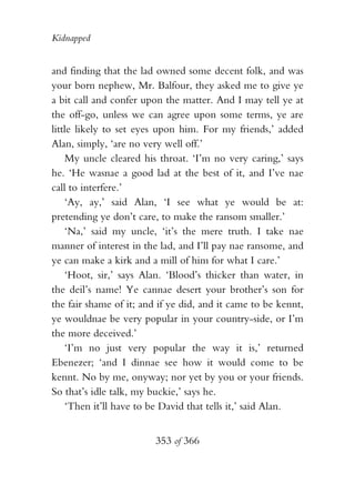 Kidnapped


and finding that the lad owned some decent folk, and was
your born nephew, Mr. Balfour, they asked me to give ye
a bit call and confer upon the matter. And I may tell ye at
the off-go, unless we can agree upon some terms, ye are
little likely to set eyes upon him. For my friends,’ added
Alan, simply, ‘are no very well off.’
    My uncle cleared his throat. ‘I’m no very caring,’ says
he. ‘He wasnae a good lad at the best of it, and I’ve nae
call to interfere.’
    ‘Ay, ay,’ said Alan, ‘I see what ye would be at:
pretending ye don’t care, to make the ransom smaller.’
    ‘Na,’ said my uncle, ‘it’s the mere truth. I take nae
manner of interest in the lad, and I’ll pay nae ransome, and
ye can make a kirk and a mill of him for what I care.’
    ‘Hoot, sir,’ says Alan. ‘Blood’s thicker than water, in
the deil’s name! Ye cannae desert your brother’s son for
the fair shame of it; and if ye did, and it came to be kennt,
ye wouldnae be very popular in your country-side, or I’m
the more deceived.’
    ‘I’m no just very popular the way it is,’ returned
Ebenezer; ‘and I dinnae see how it would come to be
kennt. No by me, onyway; nor yet by you or your friends.
So that’s idle talk, my buckie,’ says he.
    ‘Then it’ll have to be David that tells it,’ said Alan.


                         353 of 366
 