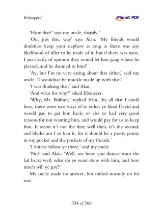 Kidnapped


   ‘How that?’ says my uncle, sharply.’
   ‘Ou, just this, way’ says Alan. ‘My friends would
doubtless keep your nephew as long as there was any
likelihood of siller to be made of it, but if there was nane,
I am clearly of opinion they would let him gang where he
pleased, and be damned to him!’
   ‘Ay, but I’m no very caring about that either,’ said my
uncle. ‘I wouldnae be muckle made up with that.’
   ‘I was thinking that,’ said Alan.
   ‘And what for why?’ asked Ebenezer.
   ‘Why, Mr. Balfour,’ replied Alan, ‘by all that I could
hear, there were two ways of it: either ye liked David and
would pay to get him back; or else ye had very good
reasons for not wanting him, and would pay for us to keep
him. It seems it’s not the first; well then, it’s the second;
and blythe am I to ken it, for it should be a pretty penny
in my pocket and the pockets of my friends.’
   ‘I dinnae follow ye there,’ said my uncle.
   ‘No?’ said Alan. ‘Well, see here: you dinnae want the
lad back; well, what do ye want done with him, and how
much will ye pay?’
   My uncle made no answer, but shifted uneasily on his
seat.



                         354 of 366
 