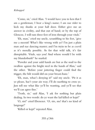 Kidnapped


    ‘Come, sir,’ cried Alan. ‘I would have you to ken that I
am a gentleman; I bear a king’s name; I am nae rider to
kick my shanks at your hall door. Either give me an
answer in civility, and that out of hand; or by the top of
Glencoe, I will ram three feet of iron through your vitals.’
    ‘Eh, man,’ cried my uncle, scrambling to his feet, ‘give
me a meenit! What’s like wrong with ye? I’m just a plain
man and nae dancing master; and I’m tryin to be as ceevil
as it’s morally possible. As for that wild talk, it’s fair
disrepitable. Vitals, says you! And where would I be with
my blunderbush?’ he snarled.
    ‘Powder and your auld hands are but as the snail to the
swallow against the bright steel in the hands of Alan,’ said
the other. ‘Before your jottering finger could find the
trigger, the hilt would dirl on your breast-bane.’
    ‘Eh, man, whae’s denying it?’ said my uncle. ‘Pit it as
ye please, hae’t your ain way; I’ll do naething to cross ye.
Just tell me what like ye’ll be wanting, and ye’ll see that
we’ll can agree fine.’
    ‘Troth, sir,’ said Alan, ‘I ask for nothing but plain
dealing. In two words: do ye want the lad killed or kept?’
    ‘O, sirs!’ cried Ebenezer. ‘O, sirs, me! that’s no kind of
language!’
    ‘Killed or kept!’ repeated Alan.


                         355 of 366
 
