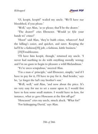 Kidnapped


   ‘O, keepit, keepit!’ wailed my uncle. ‘We’ll have nae
bloodshed, if you please.’
   ‘Well,’ says Alan, ‘as ye please; that’ll be the dearer.’
   ‘The dearer?’ cries Ebenezer. ‘Would ye fyle your
hands wi’ crime?’
   ‘Hoot!’ said Alan, ‘they’re baith crime, whatever! And
the killing’s easier, and quicker, and surer. Keeping the
lad’ll be a fashious[35] job, a fashious, kittle business.’
   [35]Troublesome.
   ‘I’ll have him keepit, though,’ returned my uncle. ‘I
never had naething to do with onything morally wrong;
and I’m no gaun to begin to pleasure a wild Hielandman.’
   ‘Ye’re unco scrupulous,’ sneered Alan.
   ‘I’m a man o’ principle,’ said Ebenezer, simply; ‘and if I
have to pay for it, I’ll have to pay for it. And besides,’ says
he, ‘ye forget the lad’s my brother’s son.’
   ‘Well, well,’ said Alan, ‘and now about the price. It’s
no very easy for me to set a name upon it; I would first
have to ken some small matters. I would have to ken, for
instance, what ye gave Hoseason at the first off-go?’
   ‘Hoseason!’ cries my uncle, struck aback. ‘What for?’
   ‘For kidnapping David,’ says Alan.




                          356 of 366
 