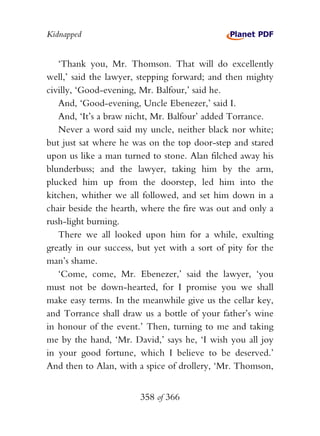 Kidnapped


   ‘Thank you, Mr. Thomson. That will do excellently
well,’ said the lawyer, stepping forward; and then mighty
civilly, ‘Good-evening, Mr. Balfour,’ said he.
   And, ‘Good-evening, Uncle Ebenezer,’ said I.
   And, ‘It’s a braw nicht, Mr. Balfour’ added Torrance.
   Never a word said my uncle, neither black nor white;
but just sat where he was on the top door-step and stared
upon us like a man turned to stone. Alan filched away his
blunderbuss; and the lawyer, taking him by the arm,
plucked him up from the doorstep, led him into the
kitchen, whither we all followed, and set him down in a
chair beside the hearth, where the fire was out and only a
rush-light burning.
   There we all looked upon him for a while, exulting
greatly in our success, but yet with a sort of pity for the
man’s shame.
   ‘Come, come, Mr. Ebenezer,’ said the lawyer, ‘you
must not be down-hearted, for I promise you we shall
make easy terms. In the meanwhile give us the cellar key,
and Torrance shall draw us a bottle of your father’s wine
in honour of the event.’ Then, turning to me and taking
me by the hand, ‘Mr. David,’ says he, ‘I wish you all joy
in your good fortune, which I believe to be deserved.’
And then to Alan, with a spice of drollery, ‘Mr. Thomson,


                        358 of 366
 