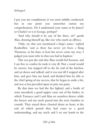 Kidnapped


I pay you my compliment; it was most artfully conducted;
but in one point you somewhat outran my
comprehension. Do I understand your name to be James?
or Charles? or is it George, perhaps?’
   ‘And why should it be any of the three, sir?’ quoth
Alan, drawing himself up, like one who smelt an offence.
   ‘Only, sir, that you mentioned a king’s name,’ replied
Rankeillor; ‘and as there has never yet been a King
Thomson, or his fame at least has never come my way, I
judged you must refer to that you had in baptism.’
   This was just the stab that Alan would feel keenest, and
I am free to confess he took it very ill. Not a word would
he answer, but stepped off to the far end of the kitchen,
and sat down and sulked; and it was not till I stepped after
him, and gave him my hand, and thanked him by title as
the chief spring of my success, that he began to smile a bit,
and was at last prevailed upon to join our party.
   By that time we had the fire lighted, and a bottle of
wine uncorked; a good supper came out of the basket, to
which Torrance and I and Alan set ourselves down; while
the lawyer and my uncle passed into the next chamber to
consult. They stayed there closeted about an hour; at the
end of which period they had come to a good
understanding, and my uncle and I set our hands to the


                         359 of 366
 