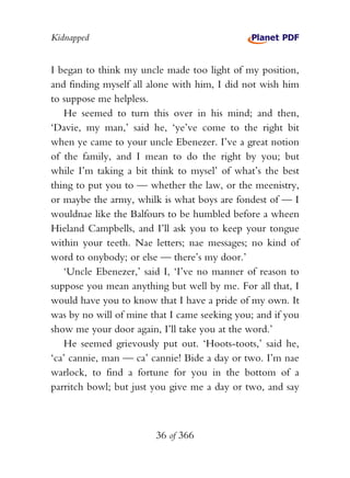 Kidnapped


I began to think my uncle made too light of my position,
and finding myself all alone with him, I did not wish him
to suppose me helpless.
   He seemed to turn this over in his mind; and then,
‘Davie, my man,’ said he, ‘ye’ve come to the right bit
when ye came to your uncle Ebenezer. I’ve a great notion
of the family, and I mean to do the right by you; but
while I’m taking a bit think to mysel’ of what’s the best
thing to put you to — whether the law, or the meenistry,
or maybe the army, whilk is what boys are fondest of — I
wouldnae like the Balfours to be humbled before a wheen
Hieland Campbells, and I’ll ask you to keep your tongue
within your teeth. Nae letters; nae messages; no kind of
word to onybody; or else — there’s my door.’
   ‘Uncle Ebenezer,’ said I, ‘I’ve no manner of reason to
suppose you mean anything but well by me. For all that, I
would have you to know that I have a pride of my own. It
was by no will of mine that I came seeking you; and if you
show me your door again, I’ll take you at the word.’
   He seemed grievously put out. ‘Hoots-toots,’ said he,
‘ca’ cannie, man — ca’ cannie! Bide a day or two. I’m nae
warlock, to find a fortune for you in the bottom of a
parritch bowl; but just you give me a day or two, and say



                        36 of 366
 