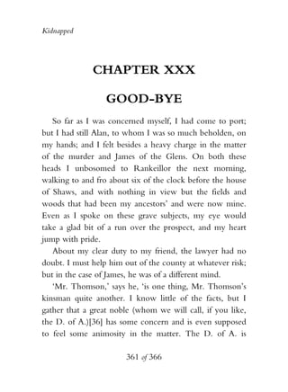Kidnapped




              CHAPTER XXX

                  GOOD-BYE
   So far as I was concerned myself, I had come to port;
but I had still Alan, to whom I was so much beholden, on
my hands; and I felt besides a heavy charge in the matter
of the murder and James of the Glens. On both these
heads I unbosomed to Rankeillor the next morning,
walking to and fro about six of the clock before the house
of Shaws, and with nothing in view but the fields and
woods that had been my ancestors’ and were now mine.
Even as I spoke on these grave subjects, my eye would
take a glad bit of a run over the prospect, and my heart
jump with pride.
   About my clear duty to my friend, the lawyer had no
doubt. I must help him out of the county at whatever risk;
but in the case of James, he was of a different mind.
   ‘Mr. Thomson,’ says he, ‘is one thing, Mr. Thomson’s
kinsman quite another. I know little of the facts, but I
gather that a great noble (whom we will call, if you like,
the D. of A.)[36] has some concern and is even supposed
to feel some animosity in the matter. The D. of A. is

                       361 of 366
 