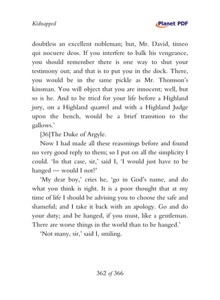 Kidnapped


doubtless an excellent nobleman; but, Mr. David, timeo
qui nocuere deos. If you interfere to balk his vengeance,
you should remember there is one way to shut your
testimony out; and that is to put you in the dock. There,
you would be in the same pickle as Mr. Thomson’s
kinsman. You will object that you are innocent; well, but
so is he. And to be tried for your life before a Highland
jury, on a Highland quarrel and with a Highland Judge
upon the bench, would be a brief transition to the
gallows.’
    [36]The Duke of Argyle.
    Now I had made all these reasonings before and found
no very good reply to them; so I put on all the simplicity I
could. ‘In that case, sir,’ said I, ‘I would just have to be
hanged — would I not?’
    ‘My dear boy,’ cries he, ‘go in God’s name, and do
what you think is right. It is a poor thought that at my
time of life I should be advising you to choose the safe and
shameful; and I take it back with an apology. Go and do
your duty; and be hanged, if you must, like a gentleman.
There are worse things in the world than to be hanged.’
    ‘Not many, sir,’ said I, smiling.




                        362 of 366
 