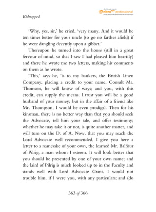eBook brought to you by



                                           Create, view, and edit PDF. Download the free trial version.

Kidnapped


    ‘Why, yes, sir,’ he cried, ‘very many. And it would be
ten times better for your uncle (to go no farther afield) if
he were dangling decently upon a gibbet.’
    Thereupon he turned into the house (still in a great
fervour of mind, so that I saw I had pleased him heartily)
and there he wrote me two letters, making his comments
on them as he wrote.
    ‘This,’ says he, ‘is to my bankers, the British Linen
Company, placing a credit to your name. Consult Mr.
Thomson, he will know of ways; and you, with this
credit, can supply the means. I trust you will be a good
husband of your money; but in the affair of a friend like
Mr. Thompson, I would be even prodigal. Then for his
kinsman, there is no better way than that you should seek
the Advocate, tell him your tale, and offer testimony;
whether he may take it or not, is quite another matter, and
will turn on the D. of A. Now, that you may reach the
Lord Advocate well recommended, I give you here a
letter to a namesake of your own, the learned Mr. Balfour
of Pilrig, a man whom I esteem. It will look better that
you should be presented by one of your own name; and
the laird of Pilrig is much looked up to in the Faculty and
stands well with Lord Advocate Grant. I would not
trouble him, if I were you, with any particulars; and (do


                        363 of 366
 
