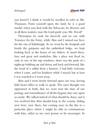 Kidnapped


you know?) I think it would be needless to refer to Mr.
Thomson. Form yourself upon the laird, he is a good
model; when you deal with the Advocate, be discreet; and
in all these matters, may the Lord guide you, Mr. David!’
    Thereupon he took his farewell, and set out with
Torrance for the Ferry, while Alan and I turned our faces
for the city of Edinburgh. As we went by the footpath and
beside the gateposts and the unfinished lodge, we kept
looking back at the house of my fathers. It stood there,
bare and great and smokeless, like a place not lived in;
only in one of the top windows, there was the peak of a
nightcap bobbing up and down and back and forward, like
the head of a rabbit from a burrow. I had little welcome
when I came, and less kindness while I stayed; but at least
I was watched as I went away.
    Alan and I went slowly forward upon our way, having
little heart either to walk or speak. The same thought was
uppermost in both, that we were near the time of our
parting; and remembrance of all the bygone days sate upon
us sorely. We talked indeed of what should be done; and it
was resolved that Alan should keep to the county, biding
now here, now there, but coming once in the day to a
particular place where I might be able to communicate
with him, either in my own person or by messenger. In


                        364 of 366
 