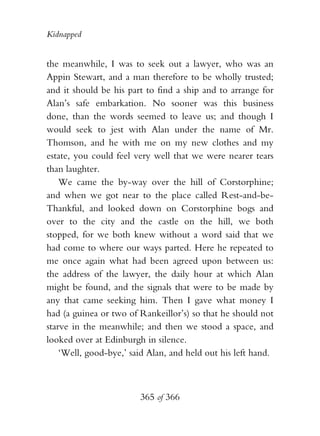 Kidnapped


the meanwhile, I was to seek out a lawyer, who was an
Appin Stewart, and a man therefore to be wholly trusted;
and it should be his part to find a ship and to arrange for
Alan’s safe embarkation. No sooner was this business
done, than the words seemed to leave us; and though I
would seek to jest with Alan under the name of Mr.
Thomson, and he with me on my new clothes and my
estate, you could feel very well that we were nearer tears
than laughter.
    We came the by-way over the hill of Corstorphine;
and when we got near to the place called Rest-and-be-
Thankful, and looked down on Corstorphine bogs and
over to the city and the castle on the hill, we both
stopped, for we both knew without a word said that we
had come to where our ways parted. Here he repeated to
me once again what had been agreed upon between us:
the address of the lawyer, the daily hour at which Alan
might be found, and the signals that were to be made by
any that came seeking him. Then I gave what money I
had (a guinea or two of Rankeillor’s) so that he should not
starve in the meanwhile; and then we stood a space, and
looked over at Edinburgh in silence.
    ‘Well, good-bye,’ said Alan, and held out his left hand.



                        365 of 366
 