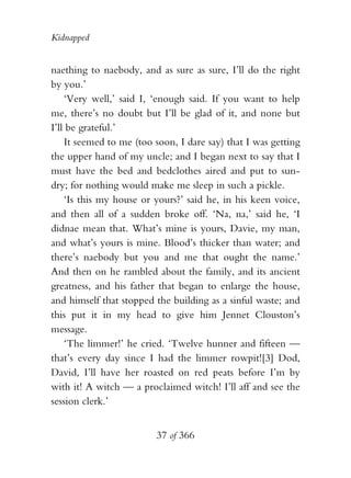 Kidnapped


naething to naebody, and as sure as sure, I’ll do the right
by you.’
    ‘Very well,’ said I, ‘enough said. If you want to help
me, there’s no doubt but I’ll be glad of it, and none but
I’ll be grateful.’
    It seemed to me (too soon, I dare say) that I was getting
the upper hand of my uncle; and I began next to say that I
must have the bed and bedclothes aired and put to sun-
dry; for nothing would make me sleep in such a pickle.
    ‘Is this my house or yours?’ said he, in his keen voice,
and then all of a sudden broke off. ‘Na, na,’ said he, ‘I
didnae mean that. What’s mine is yours, Davie, my man,
and what’s yours is mine. Blood’s thicker than water; and
there’s naebody but you and me that ought the name.’
And then on he rambled about the family, and its ancient
greatness, and his father that began to enlarge the house,
and himself that stopped the building as a sinful waste; and
this put it in my head to give him Jennet Clouston’s
message.
    ‘The limmer!’ he cried. ‘Twelve hunner and fifteen —
that’s every day since I had the limmer rowpit![3] Dod,
David, I’ll have her roasted on red peats before I’m by
with it! A witch — a proclaimed witch! I’ll aff and see the
session clerk.’


                         37 of 366
 