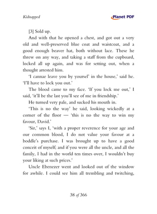 Kidnapped


    [3] Sold up.
    And with that he opened a chest, and got out a very
old and well-preserved blue coat and waistcoat, and a
good enough beaver hat, both without lace. These he
threw on any way, and taking a staff from the cupboard,
locked all up again, and was for setting out, when a
thought arrested him.
    ‘I cannae leave you by yoursel’ in the house,’ said he.
‘I’ll have to lock you out.’
    The blood came to my face. ‘If you lock me out,’ I
said, ‘it’ll be the last you’ll see of me in friendship.’
    He turned very pale, and sucked his mouth in.
    ‘This is no the way’ he said, looking wickedly at a
corner of the floor — ‘this is no the way to win my
favour, David.’
    ‘Sir,’ says I, ‘with a proper reverence for your age and
our common blood, I do not value your favour at a
boddle’s purchase. I was brought up to have a good
conceit of myself; and if you were all the uncle, and all the
family, I had in the world ten times over, I wouldn’t buy
your liking at such prices.’
    Uncle Ebenezer went and looked out of the window
for awhile. I could see him all trembling and twitching,



                         38 of 366
 