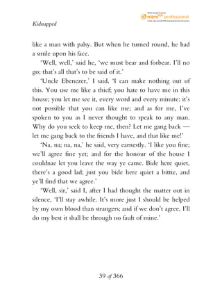 eBook brought to you by



                                              Create, view, and edit PDF. Download the free trial version.

Kidnapped


like a man with palsy. But when he turned round, he had
a smile upon his face.
    ‘Well, well,’ said he, ‘we must bear and forbear. I’ll no
go; that’s all that’s to be said of it.’
    ‘Uncle Ebenezer,’ I said, ‘I can make nothing out of
this. You use me like a thief; you hate to have me in this
house; you let me see it, every word and every minute: it’s
not possible that you can like me; and as for me, I’ve
spoken to you as I never thought to speak to any man.
Why do you seek to keep me, then? Let me gang back —
let me gang back to the friends I have, and that like me!’
    ‘Na, na; na, na,’ he said, very earnestly. ‘I like you fine;
we’ll agree fine yet; and for the honour of the house I
couldnae let you leave the way ye came. Bide here quiet,
there’s a good lad; just you bide here quiet a bittie, and
ye’ll find that we agree.’
    ‘Well, sir,’ said I, after I had thought the matter out in
silence, ‘I’ll stay awhile. It’s more just I should be helped
by my own blood than strangers; and if we don’t agree, I’ll
do my best it shall be through no fault of mine.’




                           39 of 366
 