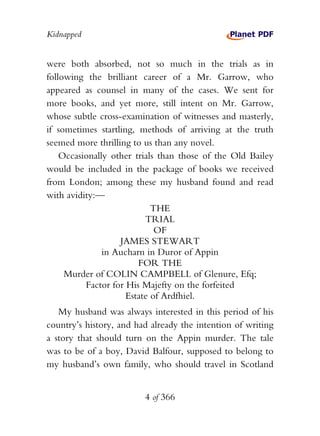 Kidnapped


were both absorbed, not so much in the trials as in
following the brilliant career of a Mr. Garrow, who
appeared as counsel in many of the cases. We sent for
more books, and yet more, still intent on Mr. Garrow,
whose subtle cross-examination of witnesses and masterly,
if sometimes startling, methods of arriving at the truth
seemed more thrilling to us than any novel.
    Occasionally other trials than those of the Old Bailey
would be included in the package of books we received
from London; among these my husband found and read
with avidity:—
                            THE
                          TRIAL
                             OF
                   JAMES STEWART
               in Aucharn in Duror of Appin
                        FOR THE
     Murder of COLIN CAMPBELL of Glenure, Efq;
          Factor for His Majefty on the forfeited
                     Estate of Ardfhiel.
   My husband was always interested in this period of his
country’s history, and had already the intention of writing
a story that should turn on the Appin murder. The tale
was to be of a boy, David Balfour, supposed to belong to
my husband’s own family, who should travel in Scotland


                         4 of 366
 