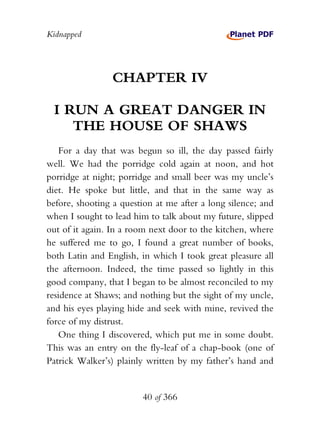 Kidnapped




                 CHAPTER IV

 I RUN A GREAT DANGER IN
    THE HOUSE OF SHAWS
   For a day that was begun so ill, the day passed fairly
well. We had the porridge cold again at noon, and hot
porridge at night; porridge and small beer was my uncle’s
diet. He spoke but little, and that in the same way as
before, shooting a question at me after a long silence; and
when I sought to lead him to talk about my future, slipped
out of it again. In a room next door to the kitchen, where
he suffered me to go, I found a great number of books,
both Latin and English, in which I took great pleasure all
the afternoon. Indeed, the time passed so lightly in this
good company, that I began to be almost reconciled to my
residence at Shaws; and nothing but the sight of my uncle,
and his eyes playing hide and seek with mine, revived the
force of my distrust.
   One thing I discovered, which put me in some doubt.
This was an entry on the fly-leaf of a chap-book (one of
Patrick Walker’s) plainly written by my father’s hand and


                        40 of 366
 