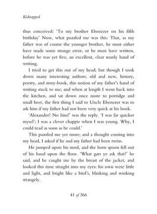 Kidnapped


thus conceived: ‘To my brother Ebenezer on his fifth
birthday’ Now, what puzzled me was this: That, as my
father was of course the younger brother, he must either
have made some strange error, or he must have written,
before he was yet five, an excellent, clear manly hand of
writing.
    I tried to get this out of my head; but though I took
down many interesting authors, old and new, history,
poetry, and story-book, this notion of my father’s hand of
writing stuck to me; and when at length I went back into
the kitchen, and sat down once more to porridge and
small beer, the first thing I said to Uncle Ebenezer was to
ask him if my father had not been very quick at his book.
    ‘Alexander? No him!’ was the reply. ‘I was far quicker
mysel’; I was a clever chappie when I was young. Why, I
could read as soon as he could.’
    This puzzled me yet more; and a thought coming into
my head, I asked if he and my father had been twins.
    He jumped upon his stool, and the horn spoon fell out
of his hand upon the floor. ‘What gars ye ask that?’ he
said, and he caught me by the breast of the jacket, and
looked this time straight into my eyes: his own were little
and light, and bright like a bird’s, blinking and winking
strangely.


                        41 of 366
 