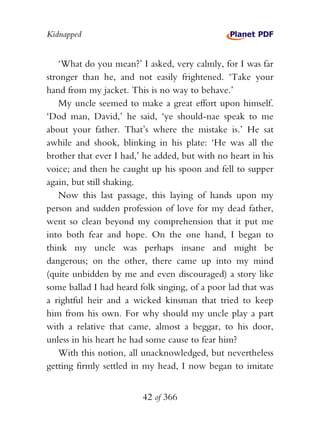 Kidnapped


    ‘What do you mean?’ I asked, very calmly, for I was far
stronger than he, and not easily frightened. ‘Take your
hand from my jacket. This is no way to behave.’
    My uncle seemed to make a great effort upon himself.
‘Dod man, David,’ he said, ‘ye should-nae speak to me
about your father. That’s where the mistake is.’ He sat
awhile and shook, blinking in his plate: ‘He was all the
brother that ever I had,’ he added, but with no heart in his
voice; and then he caught up his spoon and fell to supper
again, but still shaking.
    Now this last passage, this laying of hands upon my
person and sudden profession of love for my dead father,
went so clean beyond my comprehension that it put me
into both fear and hope. On the one hand, I began to
think my uncle was perhaps insane and might be
dangerous; on the other, there came up into my mind
(quite unbidden by me and even discouraged) a story like
some ballad I had heard folk singing, of a poor lad that was
a rightful heir and a wicked kinsman that tried to keep
him from his own. For why should my uncle play a part
with a relative that came, almost a beggar, to his door,
unless in his heart he had some cause to fear him?
    With this notion, all unacknowledged, but nevertheless
getting firmly settled in my head, I now began to imitate


                         42 of 366
 