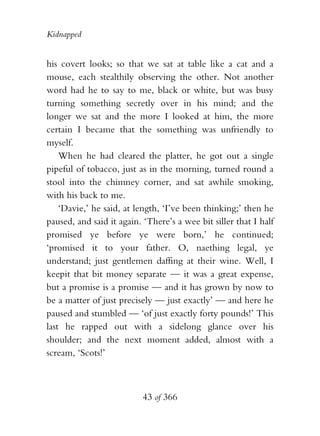 Kidnapped


his covert looks; so that we sat at table like a cat and a
mouse, each stealthily observing the other. Not another
word had he to say to me, black or white, but was busy
turning something secretly over in his mind; and the
longer we sat and the more I looked at him, the more
certain I became that the something was unfriendly to
myself.
    When he had cleared the platter, he got out a single
pipeful of tobacco, just as in the morning, turned round a
stool into the chimney corner, and sat awhile smoking,
with his back to me.
    ‘Davie,’ he said, at length, ‘I’ve been thinking;’ then he
paused, and said it again. ‘There’s a wee bit siller that I half
promised ye before ye were born,’ he continued;
‘promised it to your father. O, naething legal, ye
understand; just gentlemen daffing at their wine. Well, I
keepit that bit money separate — it was a great expense,
but a promise is a promise — and it has grown by now to
be a matter of just precisely — just exactly’ — and here he
paused and stumbled — ‘of just exactly forty pounds!’ This
last he rapped out with a sidelong glance over his
shoulder; and the next moment added, almost with a
scream, ‘Scots!’



                           43 of 366
 