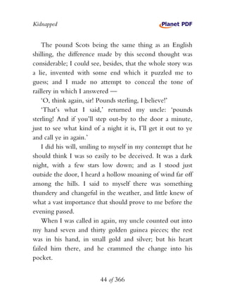 Kidnapped


    The pound Scots being the same thing as an English
shilling, the difference made by this second thought was
considerable; I could see, besides, that the whole story was
a lie, invented with some end which it puzzled me to
guess; and I made no attempt to conceal the tone of
raillery in which I answered —
    ‘O, think again, sir! Pounds sterling, I believe!’
    ‘That’s what I said,’ returned my uncle: ‘pounds
sterling! And if you’ll step out-by to the door a minute,
just to see what kind of a night it is, I’ll get it out to ye
and call ye in again.’
    I did his will, smiling to myself in my contempt that he
should think I was so easily to be deceived. It was a dark
night, with a few stars low down; and as I stood just
outside the door, I heard a hollow moaning of wind far off
among the hills. I said to myself there was something
thundery and changeful in the weather, and little knew of
what a vast importance that should prove to me before the
evening passed.
    When I was called in again, my uncle counted out into
my hand seven and thirty golden guinea pieces; the rest
was in his hand, in small gold and silver; but his heart
failed him there, and he crammed the change into his
pocket.


                         44 of 366
 
