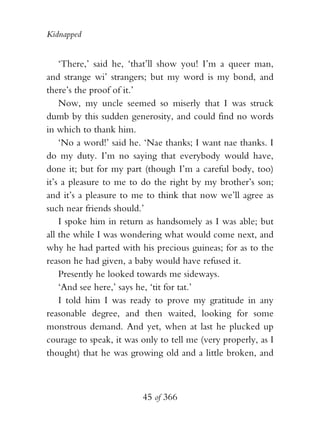 Kidnapped


    ‘There,’ said he, ‘that’ll show you! I’m a queer man,
and strange wi’ strangers; but my word is my bond, and
there’s the proof of it.’
    Now, my uncle seemed so miserly that I was struck
dumb by this sudden generosity, and could find no words
in which to thank him.
    ‘No a word!’ said he. ‘Nae thanks; I want nae thanks. I
do my duty. I’m no saying that everybody would have,
done it; but for my part (though I’m a careful body, too)
it’s a pleasure to me to do the right by my brother’s son;
and it’s a pleasure to me to think that now we’ll agree as
such near friends should.’
    I spoke him in return as handsomely as I was able; but
all the while I was wondering what would come next, and
why he had parted with his precious guineas; for as to the
reason he had given, a baby would have refused it.
    Presently he looked towards me sideways.
    ‘And see here,’ says he, ‘tit for tat.’
    I told him I was ready to prove my gratitude in any
reasonable degree, and then waited, looking for some
monstrous demand. And yet, when at last he plucked up
courage to speak, it was only to tell me (very properly, as I
thought) that he was growing old and a little broken, and



                         45 of 366
 