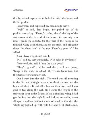 Kidnapped


that he would expect me to help him with the house and
the bit garden.
    I answered, and expressed my readiness to serve.
    ‘Well,’ he said, ‘let’s begin.’ He pulled out of his
pocket a rusty key. ‘There,’ says he, ‘there’s the key of the
stair-tower at the far end of the house. Ye can only win
into it from the outside, for that part of the house is no
finished. Gang ye in there, and up the stairs, and bring me
down the chest that’s at the top. There’s papers in’t,’ he
added.
    ‘Can I have a light, sir?’ said I.
    ‘Na,’ said he, very cunningly. ‘Nae lights in my house.’
    ‘Very well, sir,’ said I. ‘Are the stairs good?’
    ‘They’re grand,’ said he; and then, as I was going,
‘Keep to the wall,’ he added; ‘there’s nae bannisters. But
the stairs are grand underfoot.’
    Out I went into the night. The wind was still moaning
in the distance, though never a breath of it came near the
house of Shaws. It had fallen blacker than ever; and I was
glad to feel along the wall, till I came the length of the
stairtower door at the far end of the unfinished wing. I had
got the key into the keyhole and had just turned it, when
all upon a sudden, without sound of wind or thunder, the
whole sky lighted up with wild fire and went black again.


                         46 of 366
 