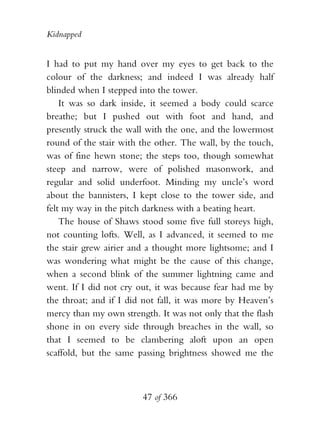 Kidnapped


I had to put my hand over my eyes to get back to the
colour of the darkness; and indeed I was already half
blinded when I stepped into the tower.
    It was so dark inside, it seemed a body could scarce
breathe; but I pushed out with foot and hand, and
presently struck the wall with the one, and the lowermost
round of the stair with the other. The wall, by the touch,
was of fine hewn stone; the steps too, though somewhat
steep and narrow, were of polished masonwork, and
regular and solid underfoot. Minding my uncle’s word
about the bannisters, I kept close to the tower side, and
felt my way in the pitch darkness with a beating heart.
    The house of Shaws stood some five full storeys high,
not counting lofts. Well, as I advanced, it seemed to me
the stair grew airier and a thought more lightsome; and I
was wondering what might be the cause of this change,
when a second blink of the summer lightning came and
went. If I did not cry out, it was because fear had me by
the throat; and if I did not fall, it was more by Heaven’s
mercy than my own strength. It was not only that the flash
shone in on every side through breaches in the wall, so
that I seemed to be clambering aloft upon an open
scaffold, but the same passing brightness showed me the



                        47 of 366
 