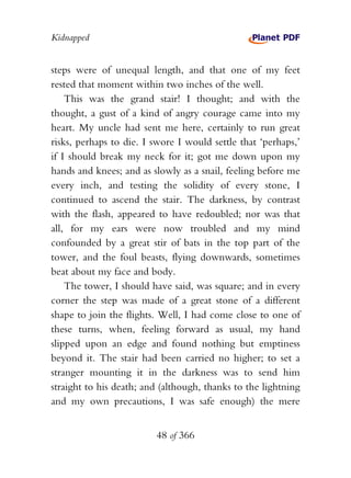 Kidnapped


steps were of unequal length, and that one of my feet
rested that moment within two inches of the well.
    This was the grand stair! I thought; and with the
thought, a gust of a kind of angry courage came into my
heart. My uncle had sent me here, certainly to run great
risks, perhaps to die. I swore I would settle that ‘perhaps,’
if I should break my neck for it; got me down upon my
hands and knees; and as slowly as a snail, feeling before me
every inch, and testing the solidity of every stone, I
continued to ascend the stair. The darkness, by contrast
with the flash, appeared to have redoubled; nor was that
all, for my ears were now troubled and my mind
confounded by a great stir of bats in the top part of the
tower, and the foul beasts, flying downwards, sometimes
beat about my face and body.
    The tower, I should have said, was square; and in every
corner the step was made of a great stone of a different
shape to join the flights. Well, I had come close to one of
these turns, when, feeling forward as usual, my hand
slipped upon an edge and found nothing but emptiness
beyond it. The stair had been carried no higher; to set a
stranger mounting it in the darkness was to send him
straight to his death; and (although, thanks to the lightning
and my own precautions, I was safe enough) the mere


                         48 of 366
 