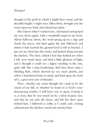 Kidnapped


thought of the peril in which I might have stood, and the
dreadful height I might have fallen from, brought out the
sweat upon my body and relaxed my joints.
    But I knew what I wanted now, and turned and groped
my way down again, with a wonderful anger in my heart.
About half-way down, the wind sprang up in a clap and
shook the tower, and died again; the rain followed; and
before I had reached the ground level it fell in buckets. I
put out my head into the storm, and looked along towards
the kitchen. The door, which I had shut behind me when
I left, now stood open, and shed a little glimmer of light;
and I thought I could see a figure standing in the rain,
quite still, like a man hearkening. And then there came a
blinding flash, which showed me my uncle plainly, just
where I had fancied him to stand; and hard upon the heels
of it, a great tow-row of thunder.
    Now, whether my uncle thought the crash to be the
sound of my fall, or whether he heard in it God’s voice
denouncing murder, I will leave you to guess. Certain it
is, at least, that he was seized on by a kind of panic fear,
and that he ran into the house and left the door open
behind him. I followed as softly as I could, and, coming
unheard into the kitchen, stood and watched him.



                         49 of 366
 