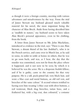 Kidnapped


as though it were a foreign country, meeting with various
adventures and misadventures by the way. From the trial
of James Stewart my husband gleaned much valuable
material for his novel, the most important being the
character of Alan Breck. Aside from having described him
as ‘smallish in stature,’ my husband seems to have taken
Alan Breck’s personal appearance, even to his clothing,
from the book.
    A letter from James Stewart to Mr. John Macfarlane,
introduced as evidence in the trial, says: ‘There is one Alan
Stewart, a distant friend of the late Ardshiel’s, who is in
the French service, and came over in March last, as he said
to some, in order to settle at home; to others, that he was
to go soon back; and was, as I hear, the day that the
murder was committed, seen not far from the place where
it happened, and is not now to be seen; by which it is
believed he was the actor. He is a desperate foolish fellow;
and if he is guilty, came to the country for that very
purpose. He is a tall, pock-pitted lad, very black hair, and
wore a blue coat and metal buttons, an old red vest, and
breeches of the same colour.’ A second witness testified to
having seen him wearing ‘a blue coat with silver buttons, a
red waistcoat, black shag breeches, tartan hose, and a
feathered hat, with a big coat, dun coloured,’ a costume


                          5 of 366
 