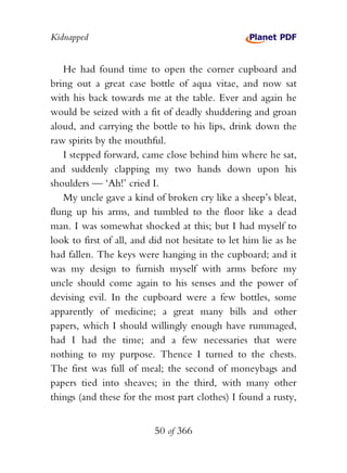 Kidnapped


   He had found time to open the corner cupboard and
bring out a great case bottle of aqua vitae, and now sat
with his back towards me at the table. Ever and again he
would be seized with a fit of deadly shuddering and groan
aloud, and carrying the bottle to his lips, drink down the
raw spirits by the mouthful.
   I stepped forward, came close behind him where he sat,
and suddenly clapping my two hands down upon his
shoulders — ‘Ah!’ cried I.
   My uncle gave a kind of broken cry like a sheep’s bleat,
flung up his arms, and tumbled to the floor like a dead
man. I was somewhat shocked at this; but I had myself to
look to first of all, and did not hesitate to let him lie as he
had fallen. The keys were hanging in the cupboard; and it
was my design to furnish myself with arms before my
uncle should come again to his senses and the power of
devising evil. In the cupboard were a few bottles, some
apparently of medicine; a great many bills and other
papers, which I should willingly enough have rummaged,
had I had the time; and a few necessaries that were
nothing to my purpose. Thence I turned to the chests.
The first was full of meal; the second of moneybags and
papers tied into sheaves; in the third, with many other
things (and these for the most part clothes) I found a rusty,


                          50 of 366
 