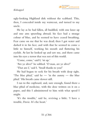 eBook brought to you by



                                            Create, view, and edit PDF. Download the free trial version.

Kidnapped


ugly-looking Highland dirk without the scabbard. This,
then, I concealed inside my waistcoat, and turned to my
uncle.
    He lay as he had fallen, all huddled, with one knee up
and one arm sprawling abroad; his face had a strange
colour of blue, and he seemed to have ceased breathing.
Fear came on me that he was dead; then I got water and
dashed it in his face; and with that he seemed to come a
little to himself, working his mouth and fluttering his
eyelids. At last he looked up and saw me, and there came
into his eyes a terror that was not of this world.
    ‘Come, come,’ said I; ‘sit up.’
    ‘Are ye alive?’ he sobbed. ‘O man, are ye alive?’
    ‘That am I,’ said I. ‘Small thanks to you!’
    He had begun to seek for his breath with deep sighs.
‘The blue phial,’ said he — ‘in the aumry — the blue
phial.’ His breath came slower still.
    I ran to the cupboard, and, sure enough, found there a
blue phial of medicine, with the dose written on it on a
paper, and this I administered to him with what speed I
might.
    ‘It’s the trouble,’ said he, reviving a little; ‘I have a
trouble, Davie. It’s the heart.’



                         51 of 366
 