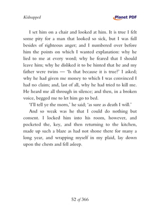 Kidnapped


    I set him on a chair and looked at him. It is true I felt
some pity for a man that looked so sick, but I was full
besides of righteous anger; and I numbered over before
him the points on which I wanted explanation: why he
lied to me at every word; why he feared that I should
leave him; why he disliked it to be hinted that he and my
father were twins — ‘Is that because it is true?’ I asked;
why he had given me money to which I was convinced I
had no claim; and, last of all, why he had tried to kill me.
He heard me all through in silence; and then, in a broken
voice, begged me to let him go to bed.
    ‘I’ll tell ye the morn,’ he said; ‘as sure as death I will.’
    And so weak was he that I could do nothing but
consent. I locked him into his room, however, and
pocketed the, key, and then returning to the kitchen,
made up such a blaze as had not shone there for many a
long year, and wrapping myself in my plaid, lay down
upon the chests and fell asleep.




                           52 of 366
 