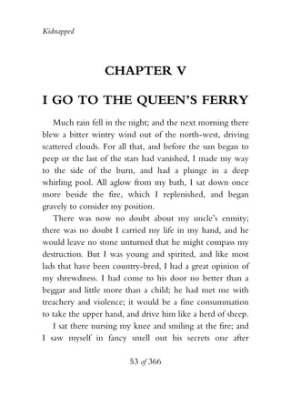 Kidnapped




                 CHAPTER V

I GO TO THE QUEEN’S FERRY
   Much rain fell in the night; and the next morning there
blew a bitter wintry wind out of the north-west, driving
scattered clouds. For all that, and before the sun began to
peep or the last of the stars had vanished, I made my way
to the side of the burn, and had a plunge in a deep
whirling pool. All aglow from my bath, I sat down once
more beside the fire, which I replenished, and began
gravely to consider my position.
   There was now no doubt about my uncle’s enmity;
there was no doubt I carried my life in my hand, and he
would leave no stone unturned that he might compass my
destruction. But I was young and spirited, and like most
lads that have been country-bred, I had a great opinion of
my shrewdness. I had come to his door no better than a
beggar and little more than a child; he had met me with
treachery and violence; it would be a fine consummation
to take the upper hand, and drive him like a herd of sheep.
   I sat there nursing my knee and smiling at the fire; and
I saw myself in fancy smell out his secrets one after

                        53 of 366
 