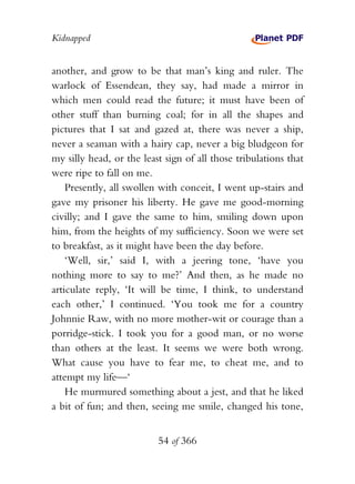 Kidnapped


another, and grow to be that man’s king and ruler. The
warlock of Essendean, they say, had made a mirror in
which men could read the future; it must have been of
other stuff than burning coal; for in all the shapes and
pictures that I sat and gazed at, there was never a ship,
never a seaman with a hairy cap, never a big bludgeon for
my silly head, or the least sign of all those tribulations that
were ripe to fall on me.
    Presently, all swollen with conceit, I went up-stairs and
gave my prisoner his liberty. He gave me good-morning
civilly; and I gave the same to him, smiling down upon
him, from the heights of my sufficiency. Soon we were set
to breakfast, as it might have been the day before.
    ‘Well, sir,’ said I, with a jeering tone, ‘have you
nothing more to say to me?’ And then, as he made no
articulate reply, ‘It will be time, I think, to understand
each other,’ I continued. ‘You took me for a country
Johnnie Raw, with no more mother-wit or courage than a
porridge-stick. I took you for a good man, or no worse
than others at the least. It seems we were both wrong.
What cause you have to fear me, to cheat me, and to
attempt my life—‘
    He murmured something about a jest, and that he liked
a bit of fun; and then, seeing me smile, changed his tone,


                          54 of 366
 