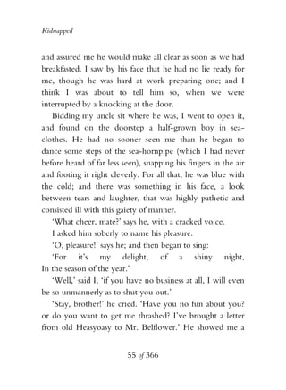 Kidnapped


and assured me he would make all clear as soon as we had
breakfasted. I saw by his face that he had no lie ready for
me, though he was hard at work preparing one; and I
think I was about to tell him so, when we were
interrupted by a knocking at the door.
   Bidding my uncle sit where he was, I went to open it,
and found on the doorstep a half-grown boy in sea-
clothes. He had no sooner seen me than he began to
dance some steps of the sea-hornpipe (which I had never
before heard of far less seen), snapping his fingers in the air
and footing it right cleverly. For all that, he was blue with
the cold; and there was something in his face, a look
between tears and laughter, that was highly pathetic and
consisted ill with this gaiety of manner.
   ‘What cheer, mate?’ says he, with a cracked voice.
   I asked him soberly to name his pleasure.
   ‘O, pleasure!’ says he; and then began to sing:
   ‘For it’s my delight, of a shiny night,
In the season of the year.’
   ‘Well,’ said I, ‘if you have no business at all, I will even
be so unmannerly as to shut you out.’
   ‘Stay, brother!’ he cried. ‘Have you no fun about you?
or do you want to get me thrashed? I’ve brought a letter
from old Heasyoasy to Mr. Belflower.’ He showed me a


                          55 of 366
 