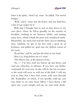 Kidnapped


letter as he spoke. ‘And I say, mate,’ he added, ‘I’m mortal
hungry.’
    ‘Well,’ said I, ‘come into the house, and you shall have
a bite if I go empty for it.’
    With that I brought him in and set him down to my
own place, where he fell-to greedily on the remains of
breakfast, winking to me between whiles, and making
many faces, which I think the poor soul considered manly.
Meanwhile, my uncle had read the letter and sat thinking;
then, suddenly, he got to his feet with a great air of
liveliness, and pulled me apart into the farthest corner of
the room.
    ‘Read that,’ said he, and put the letter in my hand.
    Here it is, lying before me as I write:
    ‘The Hawes Inn, at the Queen’s Ferry.
    ‘Sir, — I lie here with my hawser up and down, and
send my cabin-boy to informe. If you have any further
commands for over-seas, to-day will be the last occasion,
as the wind will serve us well out of the firth. I will not
seek to deny that I have had crosses with your doer,[4]
Mr. Rankeillor; of which, if not speedily redd up, you
may looke to see some losses follow. I have drawn a bill
upon you, as per margin, and am, sir, your most obedt.,



                         56 of 366
 