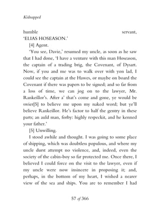Kidnapped


humble                                              servant,
‘ELIAS HOSEASON.’
   [4] Agent.
   ‘You see, Davie,’ resumed my uncle, as soon as he saw
that I had done, ‘I have a venture with this man Hoseason,
the captain of a trading brig, the Covenant, of Dysart.
Now, if you and me was to walk over with yon lad, I
could see the captain at the Hawes, or maybe on board the
Covenant if there was papers to be signed; and so far from
a loss of time, we can jog on to the lawyer, Mr.
Rankeillor’s. After a’ that’s come and gone, ye would be
swier[5] to believe me upon my naked word; but ye’ll
believe Rankeillor. He’s factor to half the gentry in these
parts; an auld man, forby: highly respeckit, and he kenned
your father.’
   [5] Unwilling.
   I stood awhile and thought. I was going to some place
of shipping, which was doubtless populous, and where my
uncle durst attempt no violence, and, indeed, even the
society of the cabin-boy so far protected me. Once there, I
believed I could force on the visit to the lawyer, even if
my uncle were now insincere in proposing it; and,
perhaps, in the bottom of my heart, I wished a nearer
view of the sea and ships. You are to remember I had


                         57 of 366
 