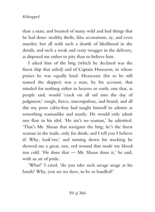 Kidnapped


than a man; and boasted of many wild and bad things that
he had done: stealthy thefts, false accusations, ay, and even
murder; but all with such a dearth of likelihood in the
details, and such a weak and crazy swagger in the delivery,
as disposed me rather to pity than to believe him.
    I asked him of the brig (which he declared was the
finest ship that sailed) and of Captain Hoseason, in whose
praises he was equally loud. Heasyoasy (for so he still
named the skipper) was a man, by his account, that
minded for nothing either in heaven or earth; one that, as
people said, would ‘crack on all sail into the day of
judgment;’ rough, fierce, unscrupulous, and brutal; and all
this my poor cabin-boy had taught himself to admire as
something seamanlike and manly. He would only admit
one flaw in his idol. ‘He ain’t no seaman,’ he admitted.
‘That’s Mr. Shuan that navigates the brig; he’s the finest
seaman in the trade, only for drink; and I tell you I believe
it! Why, look’ere;’ and turning down his stocking he
showed me a great, raw, red wound that made my blood
run cold. ‘He done that — Mr. Shuan done it,’ he said,
with an air of pride.
    ‘What!’ I cried, ‘do you take such savage usage at his
hands? Why, you are no slave, to be so handled!’



                         59 of 366
 