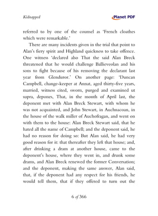 Kidnapped


referred to by one of the counsel as ‘French cloathes
which were remarkable.’
    There are many incidents given in the trial that point to
Alan’s fiery spirit and Highland quickness to take offence.
One witness ‘declared also That the said Alan Breck
threatened that he would challenge Ballieveolan and his
sons to fight because of his removing the declarant last
year from Glenduror.’ On another page: ‘Duncan
Campbell, change-keeper at Annat, aged thirty-five years,
married, witness cited, sworn, purged and examined ut
supra, depones, That, in the month of April last, the
deponent met with Alan Breck Stewart, with whom he
was not acquainted, and John Stewart, in Auchnacoan, in
the house of the walk miller of Auchofragan, and went on
with them to the house: Alan Breck Stewart said, that he
hated all the name of Campbell; and the deponent said, he
had no reason for doing so: But Alan said, he had very
good reason for it: that thereafter they left that house; and,
after drinking a dram at another house, came to the
deponent’s house, where they went in, and drunk some
drams, and Alan Breck renewed the former Conversation;
and the deponent, making the same answer, Alan said,
that, if the deponent had any respect for his friends, he
would tell them, that if they offered to turn out the


                          6 of 366
 