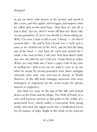 Kidnapped


to get on shore with money in his pocket, and spend it
like a man, and buy apples, and swagger, and surprise what
he called stick-in-the-mud boys. ‘And then it’s not all as
bad as that,’ says he; ‘there’s worse off than me: there’s the
twenty-pounders. O, laws! you should see them taking on.
Why, I’ve seen a man as old as you, I dessay’ — (to him I
seemed old)— ‘ah, and he had a beard, too — well, and as
soon as we cleared out of the river, and he had the drug
out of his head — my! how he cried and carried on! I
made a fine fool of him, I tell you! And then there’s little
uns, too: oh, little by me! I tell you, I keep them in order.
When we carry little uns, I have a rope’s end of my own
to wollop’em.’ And so he ran on, until it came in on me
what he meant by twenty-pounders were those unhappy
criminals who were sent over-seas to slavery in North
America, or the still more unhappy innocents who were
kidnapped or trepanned (as the word went) for private
interest or vengeance.
   Just then we came to the top of the hill, and looked
down on the Ferry and the Hope. The Firth of Forth (as is
very well known) narrows at this point to the width of a
good-sized river, which makes a convenient ferry going
north, and turns the upper reach into a landlocked haven
for all manner of ships. Right in the midst of the narrows


                          61 of 366
 