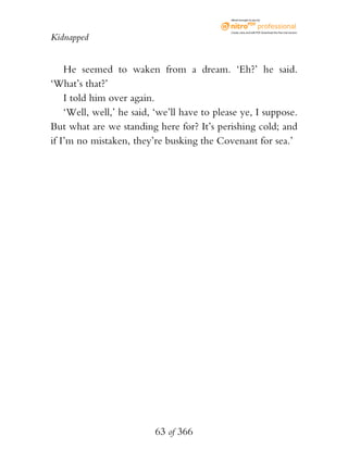 eBook brought to you by



                                              Create, view, and edit PDF. Download the free trial version.

Kidnapped


    He seemed to waken from a dream. ‘Eh?’ he said.
‘What’s that?’
    I told him over again.
    ‘Well, well,’ he said, ‘we’ll have to please ye, I suppose.
But what are we standing here for? It’s perishing cold; and
if I’m no mistaken, they’re busking the Covenant for sea.’




                          63 of 366
 