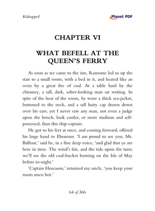 Kidnapped




                 CHAPTER VI

       WHAT BEFELL AT THE
         QUEEN’S FERRY
    As soon as we came to the inn, Ransome led us up the
stair to a small room, with a bed in it, and heated like an
oven by a great fire of coal. At a table hard by the
chimney, a tall, dark, sober-looking man sat writing. In
spite of the heat of the room, he wore a thick sea-jacket,
buttoned to the neck, and a tall hairy cap drawn down
over his ears; yet I never saw any man, not even a judge
upon the bench, look cooler, or more studious and self-
possessed, than this ship-captain.
    He got to his feet at once, and coming forward, offered
his large hand to Ebenezer. ‘I am proud to see you, Mr.
Balfour,’ said he, in a fine deep voice, ‘and glad that ye are
here in time. The wind’s fair, and the tide upon the turn;
we’ll see the old coal-bucket burning on the Isle of May
before to-night.’
    ‘Captain Hoseason,’ returned my uncle, ‘you keep your
room unco hot.’


                          64 of 366
 