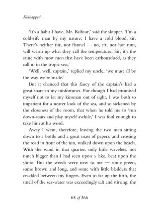 Kidnapped


    ‘It’s a habit I have, Mr. Balfour,’ said the skipper. ‘I’m a
cold-rife man by my nature; I have a cold blood, sir.
There’s neither fur, nor flannel — no, sir, nor hot rum,
will warm up what they call the temperature. Sir, it’s the
same with most men that have been carbonadoed, as they
call it, in the tropic seas.’
    ‘Well, well, captain,’ replied my uncle, ‘we must all be
the way we’re made.’
    But it chanced that this fancy of the captain’s had a
great share in my misfortunes. For though I had promised
myself not to let my kinsman out of sight, I was both so
impatient for a nearer look of the sea, and so sickened by
the closeness of the room, that when he told me to ‘run
down-stairs and play myself awhile,’ I was fool enough to
take him at his word.
    Away I went, therefore, leaving the two men sitting
down to a bottle and a great mass of papers; and crossing
the road in front of the inn, walked down upon the beach.
With the wind in that quarter, only little wavelets, not
much bigger than I had seen upon a lake, beat upon the
shore. But the weeds were new to me — some green,
some brown and long, and some with little bladders that
crackled between my fingers. Even so far up the firth, the
smell of the sea-water was exceedingly salt and stirring; the


                           65 of 366
 