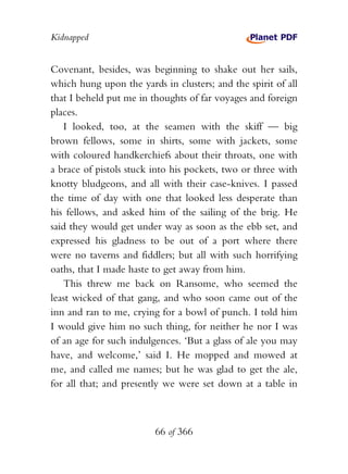 Kidnapped


Covenant, besides, was beginning to shake out her sails,
which hung upon the yards in clusters; and the spirit of all
that I beheld put me in thoughts of far voyages and foreign
places.
   I looked, too, at the seamen with the skiff — big
brown fellows, some in shirts, some with jackets, some
with coloured handkerchiefs about their throats, one with
a brace of pistols stuck into his pockets, two or three with
knotty bludgeons, and all with their case-knives. I passed
the time of day with one that looked less desperate than
his fellows, and asked him of the sailing of the brig. He
said they would get under way as soon as the ebb set, and
expressed his gladness to be out of a port where there
were no taverns and fiddlers; but all with such horrifying
oaths, that I made haste to get away from him.
   This threw me back on Ransome, who seemed the
least wicked of that gang, and who soon came out of the
inn and ran to me, crying for a bowl of punch. I told him
I would give him no such thing, for neither he nor I was
of an age for such indulgences. ‘But a glass of ale you may
have, and welcome,’ said I. He mopped and mowed at
me, and called me names; but he was glad to get the ale,
for all that; and presently we were set down at a table in



                         66 of 366
 